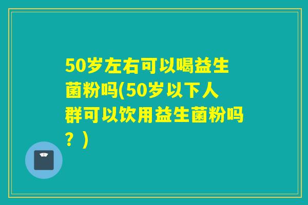 50岁左右可以喝益生菌粉吗(50岁以下人群可以饮用益生菌粉吗?) 50岁左右可以喝益生菌粉吗(50岁以下人群可以饮用益生菌粉吗?)