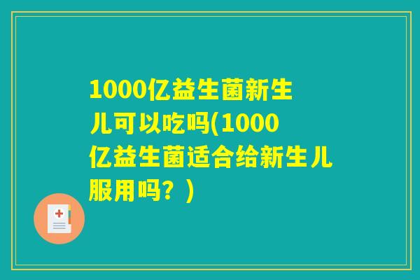 1000亿益生菌新生儿可以吃吗(1000亿益生菌适合给新生儿服用吗？)