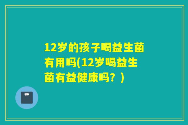 12岁的孩子喝益生菌有用吗(12岁喝益生菌有益健康吗？)