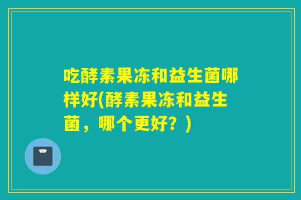 吃酵素果冻和益生菌哪样好(酵素果冻和益生菌，哪个更好？)