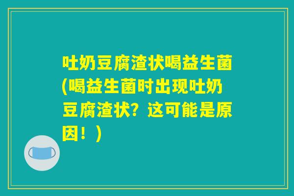 吐奶豆腐渣状喝益生菌(喝益生菌时出现吐奶豆腐渣状？这可能是原因！)