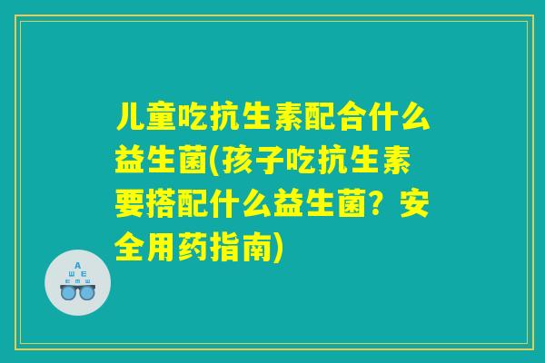 儿童吃抗生素配合什么益生菌(孩子吃抗生素要搭配什么益生菌?安全用药指南) 儿童吃抗生素配合什么益生菌(孩子吃抗生素要搭配什么益生菌?安全用药指南)