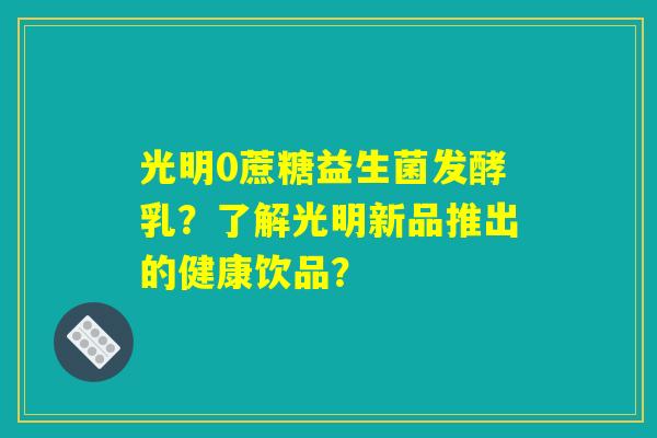 光明0蔗糖益生菌发酵乳？了解光明新品推出的健康饮品？