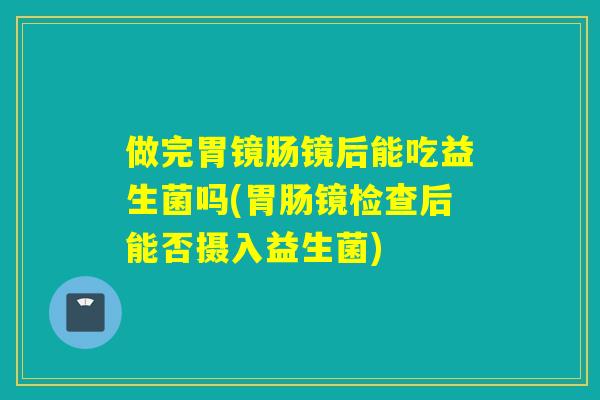 做完胃镜肠镜后能吃益生菌吗(胃肠镜检查后能否摄入益生菌)