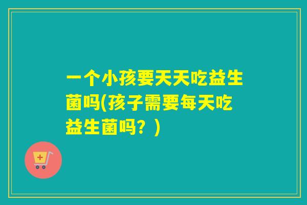 一个小孩要天天吃益生菌吗(孩子需要每天吃益生菌吗？)