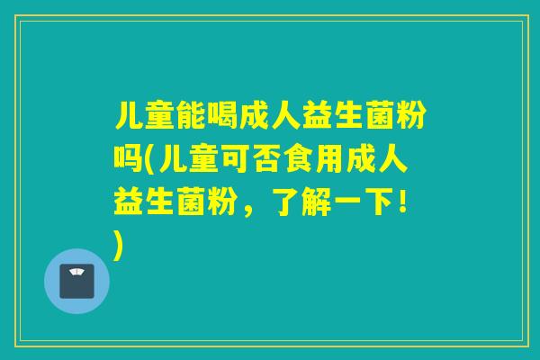 儿童能喝成人益生菌粉吗(儿童可否食用成人益生菌粉，了解一下！)