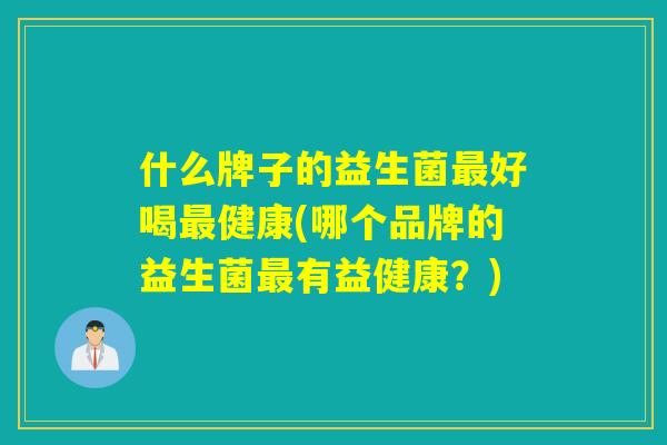 什么牌子的益生菌好喝健康(哪个品牌的益生菌有益健康?) 什么牌子的益生菌好喝健康(哪个品牌的益生菌有益健康?)