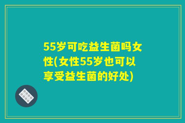 55岁可吃益生菌吗女性(女性55岁也可以享受益生菌的好处)