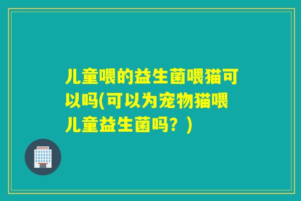 儿童喂的益生菌喂猫可以吗(可以为宠物猫喂儿童益生菌吗？)