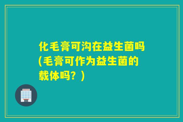化毛膏可沟在益生菌吗(毛膏可作为益生菌的载体吗？)