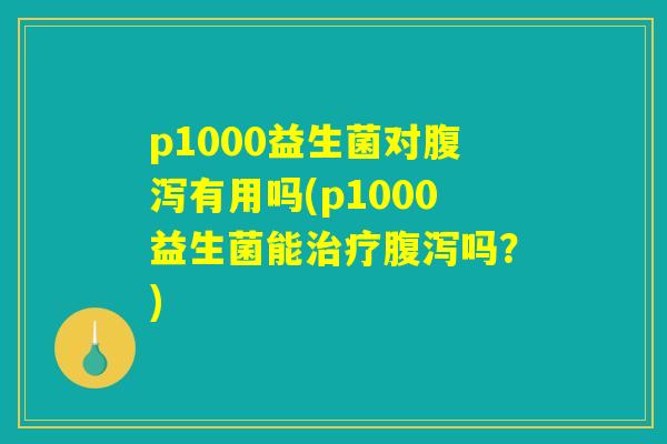 p1000益生菌对腹泻有用吗(p1000益生菌能治疗腹泻吗？)