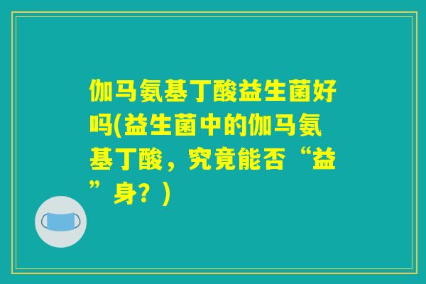 伽马氨基丁酸益生菌好吗(益生菌中的伽马氨基丁酸，究竟能否“益”身？)