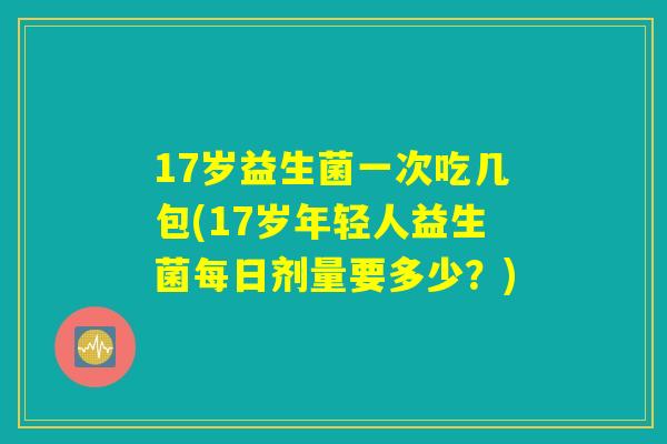 17岁益生菌一次吃几包(17岁年轻人益生菌每日剂量要多少？)