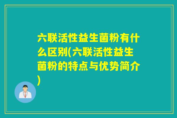 六联活性益生菌粉有什么区别(六联活性益生菌粉的特点与优势简介)
