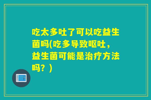 吃太多吐了可以吃益生菌吗(吃多导致呕吐，益生菌可能是治疗方法吗？)