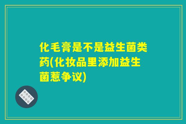 化毛膏是不是益生菌类药(化妆品里添加益生菌惹争议)