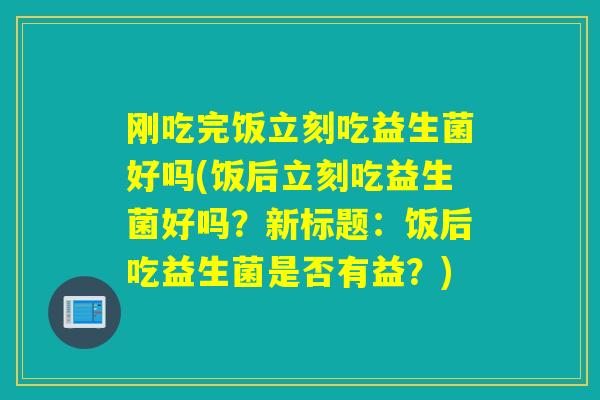 刚吃完饭立刻吃益生菌好吗(饭后立刻吃益生菌好吗？新标题：饭后吃益生菌是否有益？)