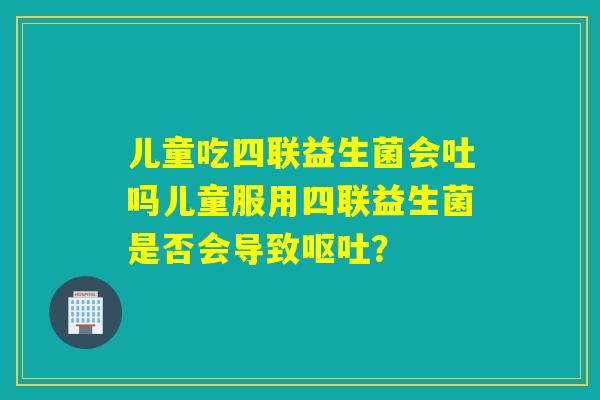 儿童吃四联益生菌会吐吗儿童服用四联益生菌是否会导致呕吐？