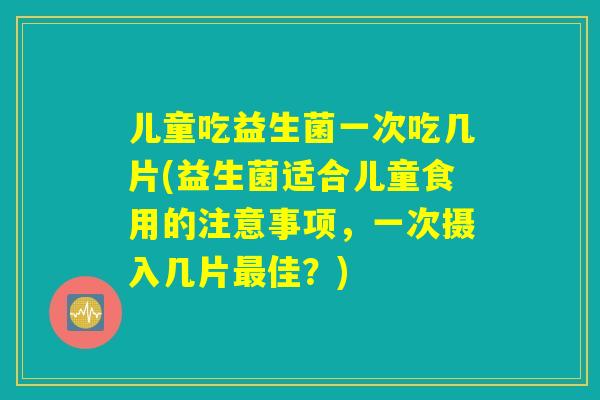 儿童吃益生菌一次吃几片(益生菌适合儿童食用的注意事项,一次摄入几片佳?) 儿童吃益生菌一次吃几片(益生菌适合儿童食用的注意事项,一次摄入几片佳?)