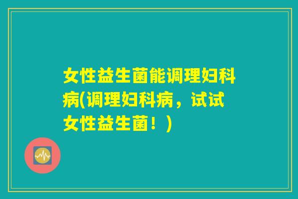 女性益生菌能调理妇科病(调理妇科病，试试女性益生菌！)