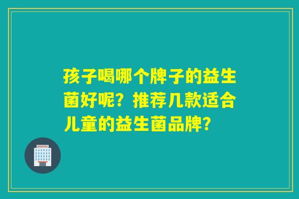 孩子喝哪个牌子的益生菌好呢？推荐几款适合儿童的益生菌品牌？