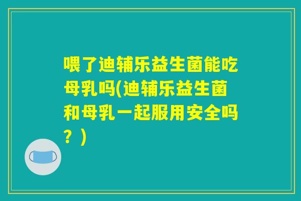 喂了迪辅乐益生菌能吃母乳吗(迪辅乐益生菌和母乳一起服用安全吗？)
