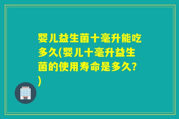 婴儿益生菌十毫升能吃多久(婴儿十毫升益生菌的使用寿命是多久？)
