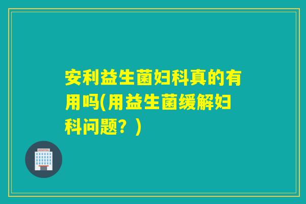 安利益生菌妇科真的有用吗(用益生菌缓解妇科问题？)