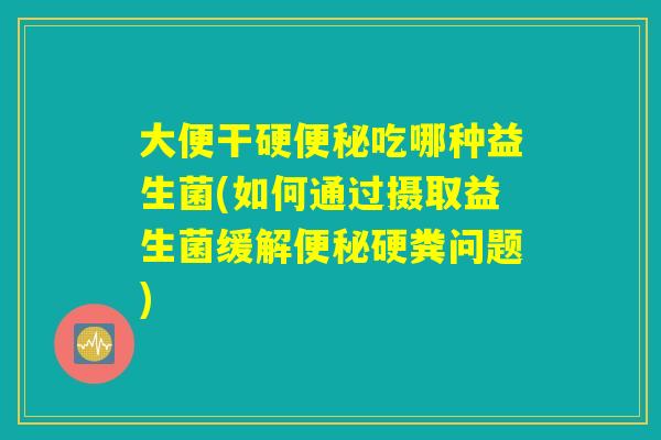 大便干硬便秘吃哪种益生菌(如何通过摄取益生菌缓解便秘硬粪问题)