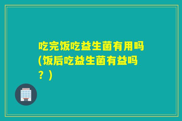 吃完饭吃益生菌有用吗(饭后吃益生菌有益吗？)