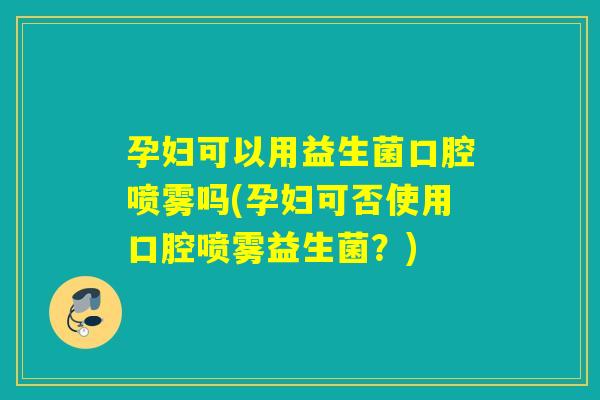 孕妇可以用益生菌口腔喷雾吗(孕妇可否使用口腔喷雾益生菌？)