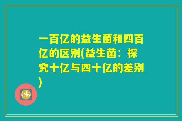 一百亿的益生菌和四百亿的区别(益生菌：探究十亿与四十亿的差别)