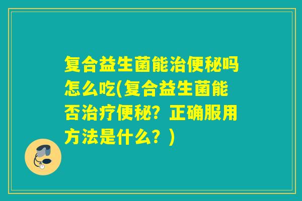 复合益生菌能治便秘吗怎么吃(复合益生菌能否治疗便秘？正确服用方法是什么？)
