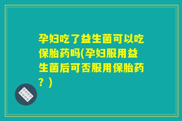 孕妇吃了益生菌可以吃保胎药吗(孕妇服用益生菌后可否服用保胎药？)