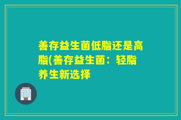 善存益生菌低脂还是高脂(善存益生菌：轻脂养生新选择