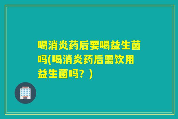 喝消炎药后要喝益生菌吗(喝消炎药后需饮用益生菌吗？)