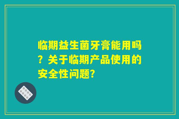 临期益生菌牙膏能用吗？关于临期产品使用的安全性问题？