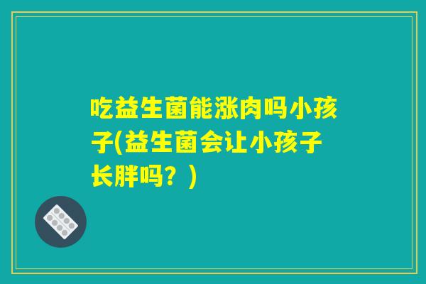 吃益生菌能涨肉吗小孩子(益生菌会让小孩子长胖吗？)