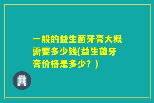 一般的益生菌牙膏大概需要多少钱(益生菌牙膏价格是多少？)
