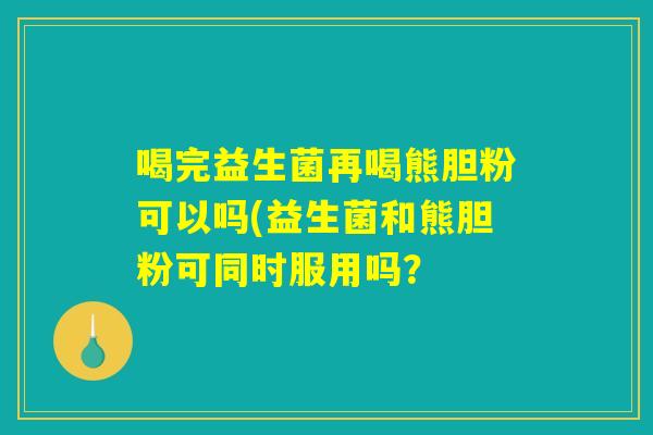 喝完益生菌再喝熊胆粉可以吗(益生菌和熊胆粉可同时服用吗？
