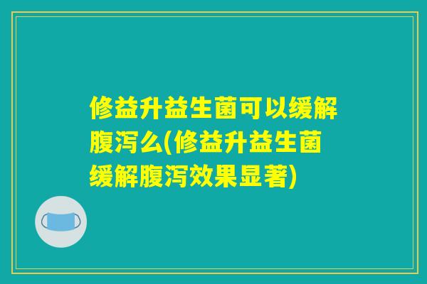 修益升益生菌可以缓解腹泻么(修益升益生菌缓解腹泻效果显著)