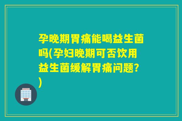 孕晚期胃痛能喝益生菌吗(孕妇晚期可否饮用益生菌缓解胃痛问题？)