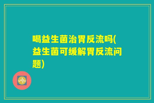 喝益生菌胃反流吗(益生菌可缓解胃反流问题) 喝益生菌胃反流吗(益生菌可缓解胃反流问题)