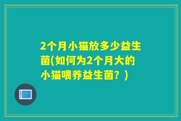 2个月小猫放多少益生菌(如何为2个月大的小猫喂养益生菌？)
