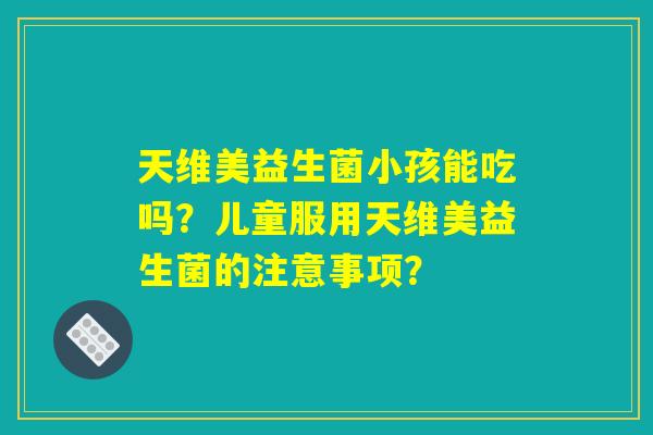 天维美益生菌小孩能吃吗？儿童服用天维美益生菌的注意事项？