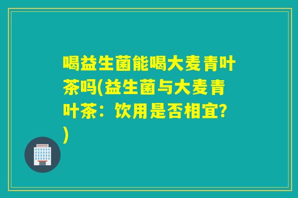 喝益生菌能喝大麦青叶茶吗(益生菌与大麦青叶茶：饮用是否相宜？)