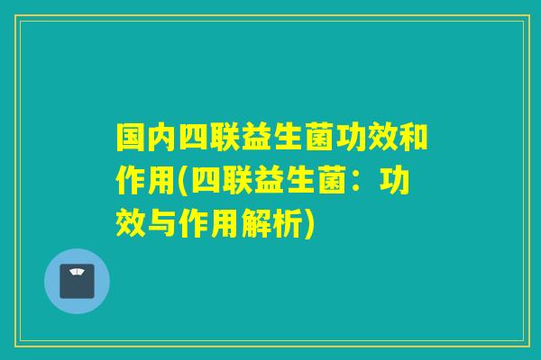 国内四联益生菌功效和作用(四联益生菌：功效与作用解析)
