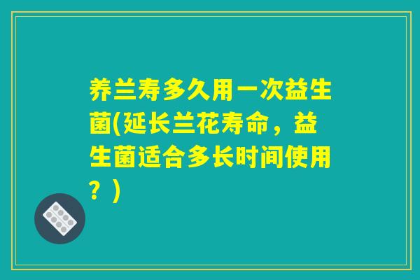 养兰寿多久用一次益生菌(延长兰花寿命,益生菌适合多长时间使用?) 养兰寿多久用一次益生菌(延长兰花寿命,益生菌适合多长时间使用?)