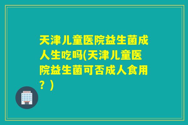 天津儿童医院益生菌成人生吃吗(天津儿童医院益生菌可否成人食用?) 天津儿童医院益生菌成人生吃吗(天津儿童医院益生菌可否成人食用?)