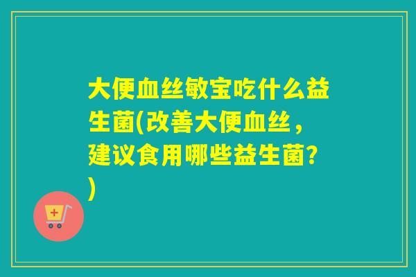 大便血丝敏宝吃什么益生菌(改善大便血丝，建议食用哪些益生菌？)